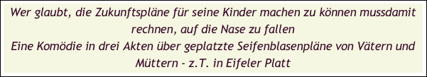 Wer glaubt, die Zukunftspläne für seine Kinder machen zu können mussdamit rechnen, auf die Nase zu fallen
Eine Komödie in drei Akten über geplatzte Seifenblasenpläne von Vätern und Müttern - z.T. in Eifeler Platt

