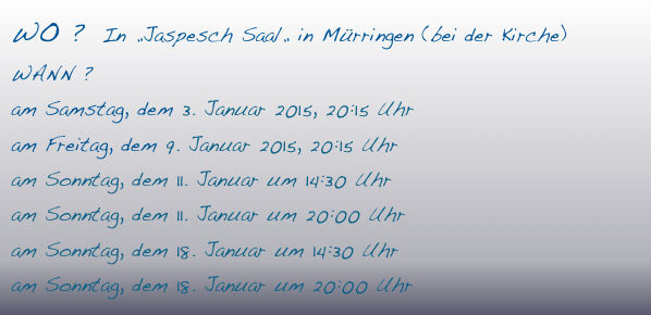 WO ?  In „Jaspesch Saal„ in Mürringen (bei der Kirche)
WANN ? 
am Samstag, dem 3. Januar 2015, 20:15 Uhr
am Freitag, dem 9. Januar 2015, 20:15 Uhr
am Sonntag, dem 11. Januar um 14:30 Uhr
am Sonntag, dem 11. Januar um 20:00 Uhr
am Sonntag, dem 18. Januar um 14:30 Uhr
am Sonntag, dem 18. Januar um 20:00 Uhr